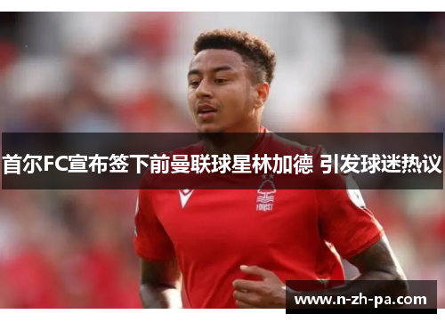 首尔FC宣布签下前曼联球星林加德 引发球迷热议 首尔FC宣布签下前曼联球星林加德 引发球迷热议