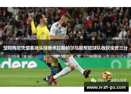 楚阿梅尼凭借客场头球绝杀拉斯帕尔马斯帮助球队收获宝贵三分 楚阿梅尼凭借客场头球绝杀拉斯帕尔马斯帮助球队收获宝贵三分
