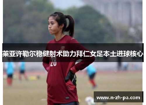 莱亚许勒尔稳健射术助力拜仁女足本土进球核心 莱亚许勒尔稳健射术助力拜仁女足本土进球核心
