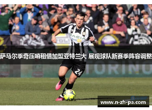 萨马尔季奇压哨租借加盟亚特兰大 展现球队新赛季阵容调整 萨马尔季奇压哨租借加盟亚特兰大 展现球队新赛季阵容调整